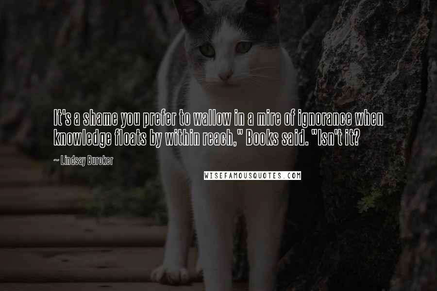 Lindsay Buroker Quotes: It's a shame you prefer to wallow in a mire of ignorance when knowledge floats by within reach," Books said. "Isn't it?