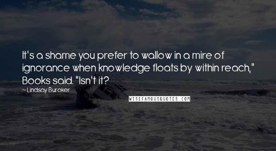 Lindsay Buroker Quotes: It's a shame you prefer to wallow in a mire of ignorance when knowledge floats by within reach," Books said. "Isn't it?