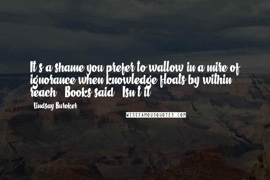 Lindsay Buroker Quotes: It's a shame you prefer to wallow in a mire of ignorance when knowledge floats by within reach," Books said. "Isn't it?