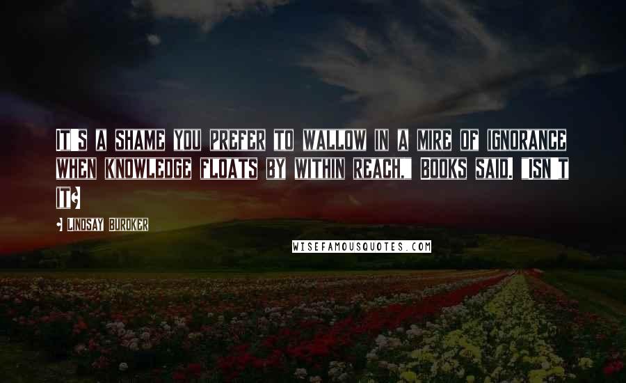 Lindsay Buroker Quotes: It's a shame you prefer to wallow in a mire of ignorance when knowledge floats by within reach," Books said. "Isn't it?