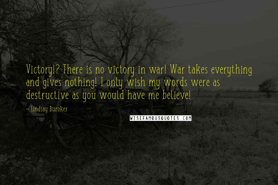 Lindsay Buroker Quotes: Victory!? There is no victory in war! War takes everything and gives nothing! I only wish my words were as destructive as you would have me believe!