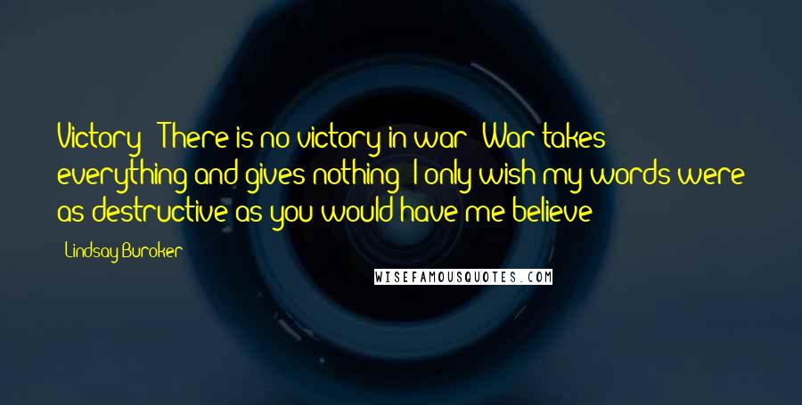 Lindsay Buroker Quotes: Victory!? There is no victory in war! War takes everything and gives nothing! I only wish my words were as destructive as you would have me believe!