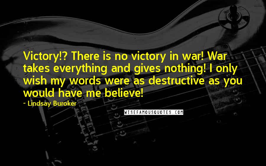 Lindsay Buroker Quotes: Victory!? There is no victory in war! War takes everything and gives nothing! I only wish my words were as destructive as you would have me believe!