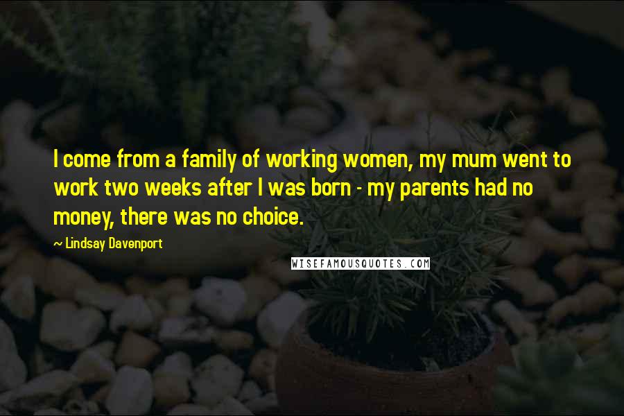 Lindsay Davenport Quotes: I come from a family of working women, my mum went to work two weeks after I was born - my parents had no money, there was no choice.