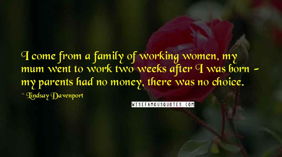 Lindsay Davenport Quotes: I come from a family of working women, my mum went to work two weeks after I was born - my parents had no money, there was no choice.