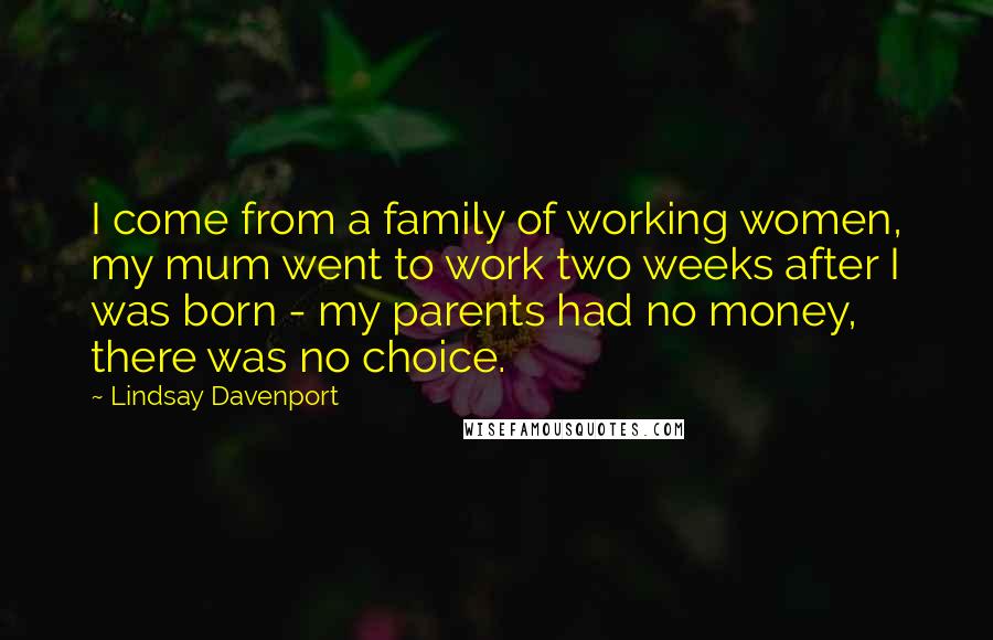 Lindsay Davenport Quotes: I come from a family of working women, my mum went to work two weeks after I was born - my parents had no money, there was no choice.