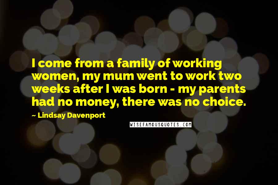 Lindsay Davenport Quotes: I come from a family of working women, my mum went to work two weeks after I was born - my parents had no money, there was no choice.