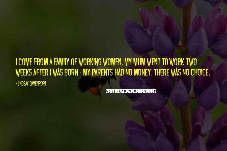 Lindsay Davenport Quotes: I come from a family of working women, my mum went to work two weeks after I was born - my parents had no money, there was no choice.