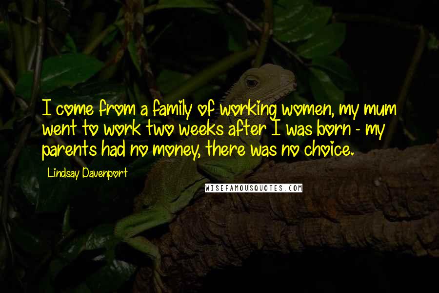 Lindsay Davenport Quotes: I come from a family of working women, my mum went to work two weeks after I was born - my parents had no money, there was no choice.