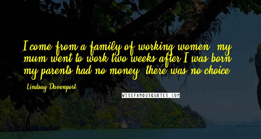 Lindsay Davenport Quotes: I come from a family of working women, my mum went to work two weeks after I was born - my parents had no money, there was no choice.