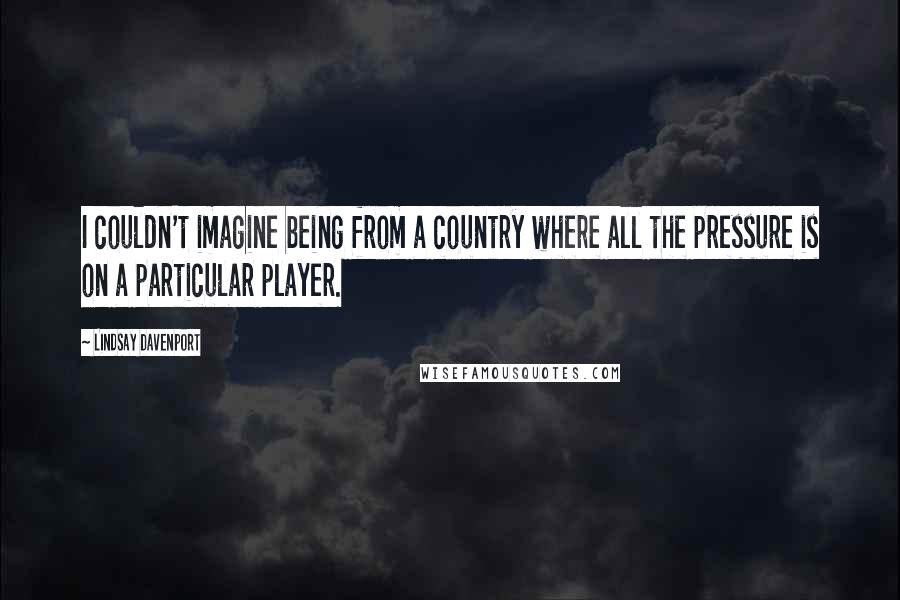 Lindsay Davenport Quotes: I couldn't imagine being from a country where all the pressure is on a particular player.