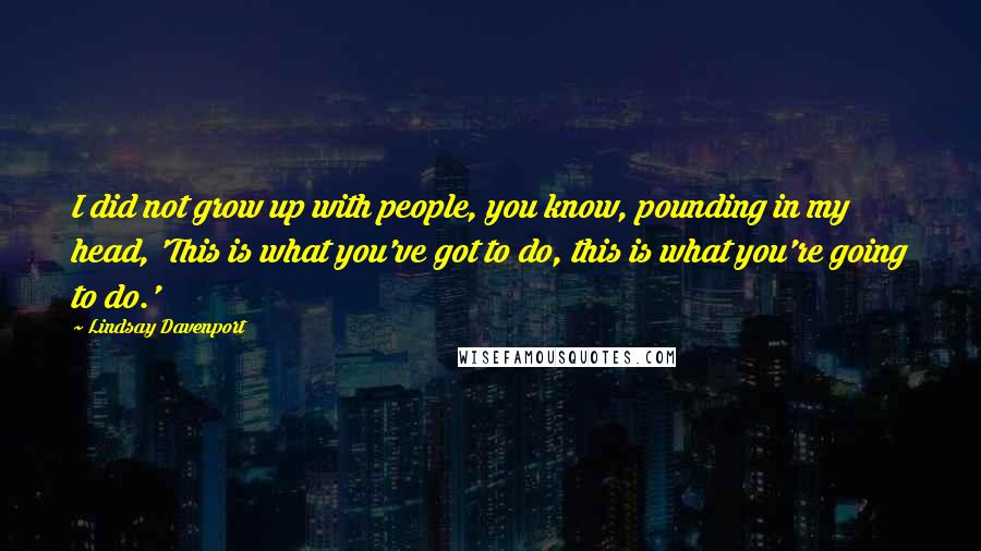 Lindsay Davenport Quotes: I did not grow up with people, you know, pounding in my head, 'This is what you've got to do, this is what you're going to do.'