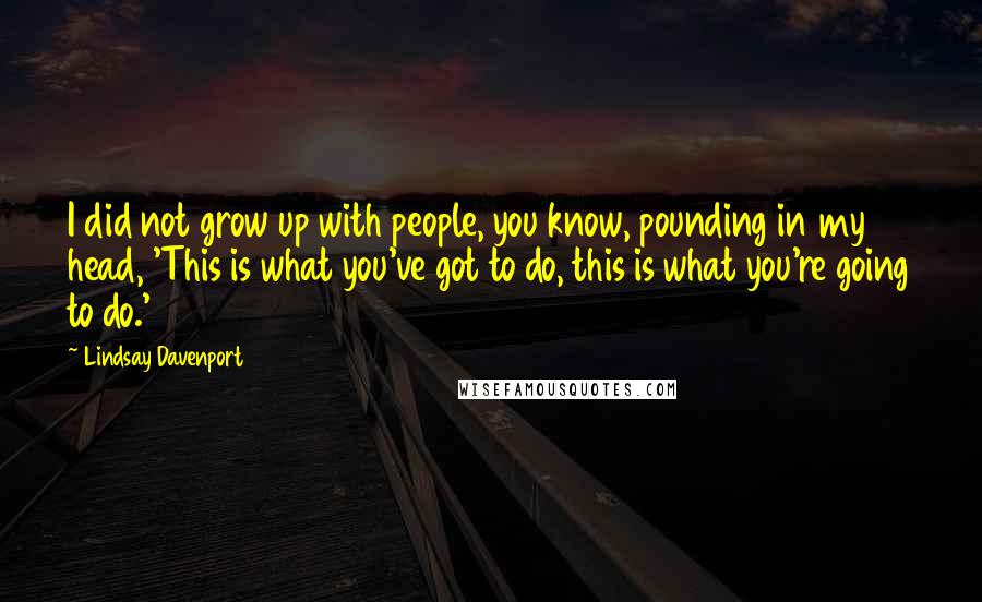 Lindsay Davenport Quotes: I did not grow up with people, you know, pounding in my head, 'This is what you've got to do, this is what you're going to do.'