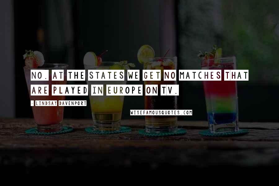 Lindsay Davenport Quotes: No. At the States we get no matches that are played in Europe on TV.