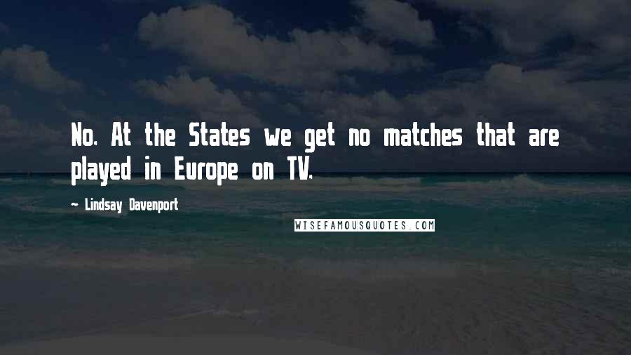 Lindsay Davenport Quotes: No. At the States we get no matches that are played in Europe on TV.