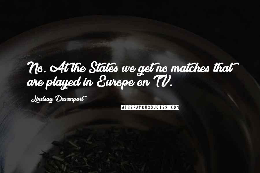 Lindsay Davenport Quotes: No. At the States we get no matches that are played in Europe on TV.