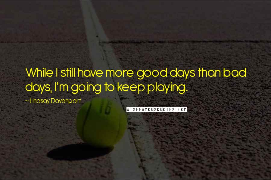 Lindsay Davenport Quotes: While I still have more good days than bad days, I'm going to keep playing.