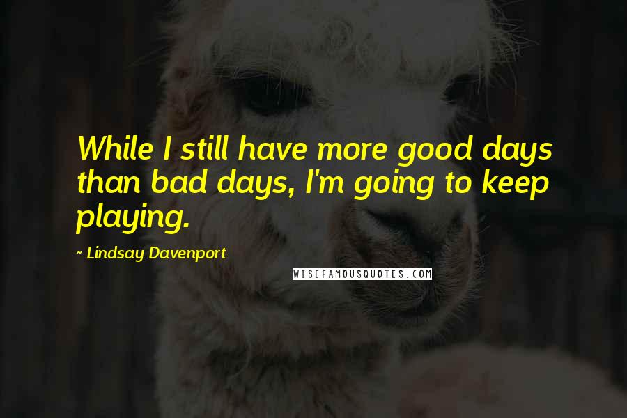 Lindsay Davenport Quotes: While I still have more good days than bad days, I'm going to keep playing.