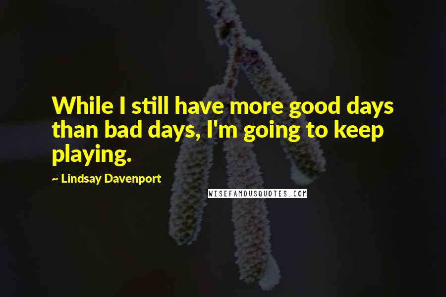 Lindsay Davenport Quotes: While I still have more good days than bad days, I'm going to keep playing.