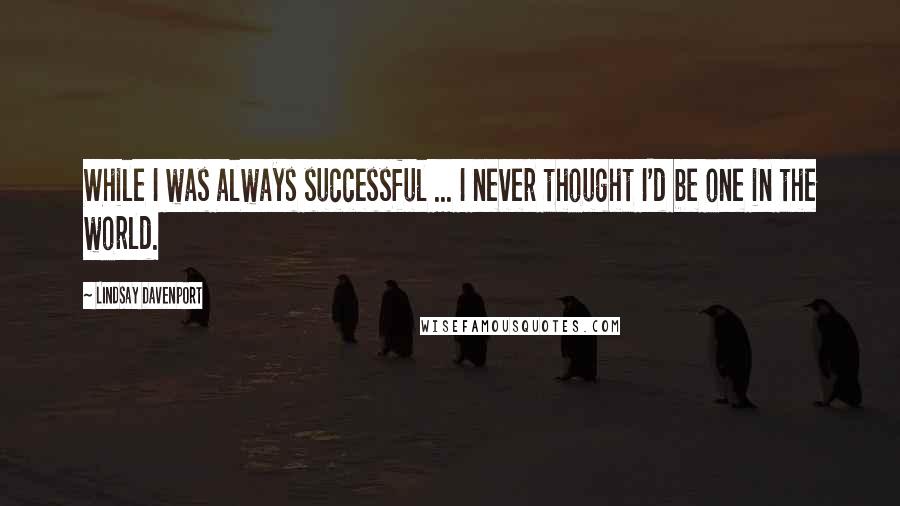 Lindsay Davenport Quotes: While I was always successful ... I never thought I'd be one in the world.