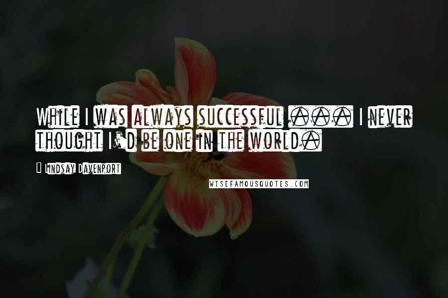 Lindsay Davenport Quotes: While I was always successful ... I never thought I'd be one in the world.