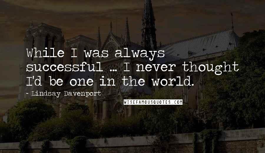 Lindsay Davenport Quotes: While I was always successful ... I never thought I'd be one in the world.