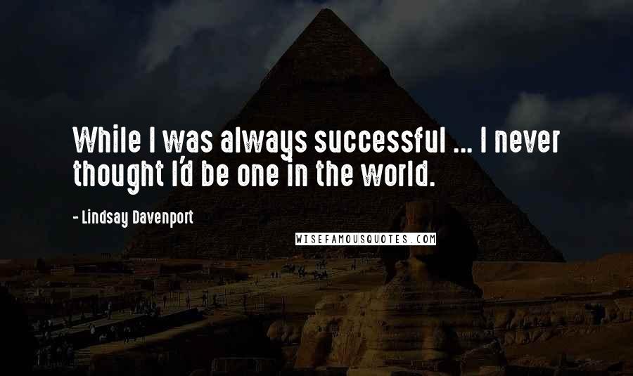 Lindsay Davenport Quotes: While I was always successful ... I never thought I'd be one in the world.