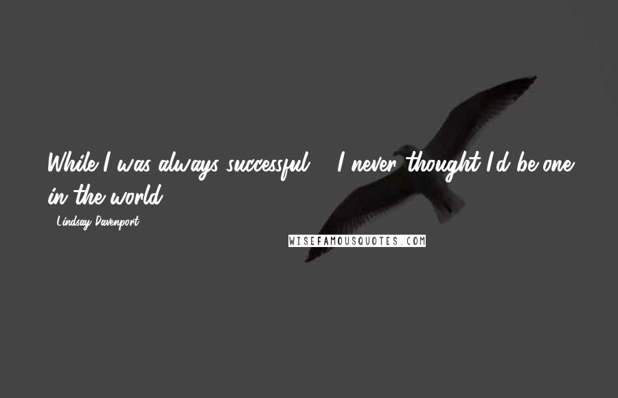 Lindsay Davenport Quotes: While I was always successful ... I never thought I'd be one in the world.