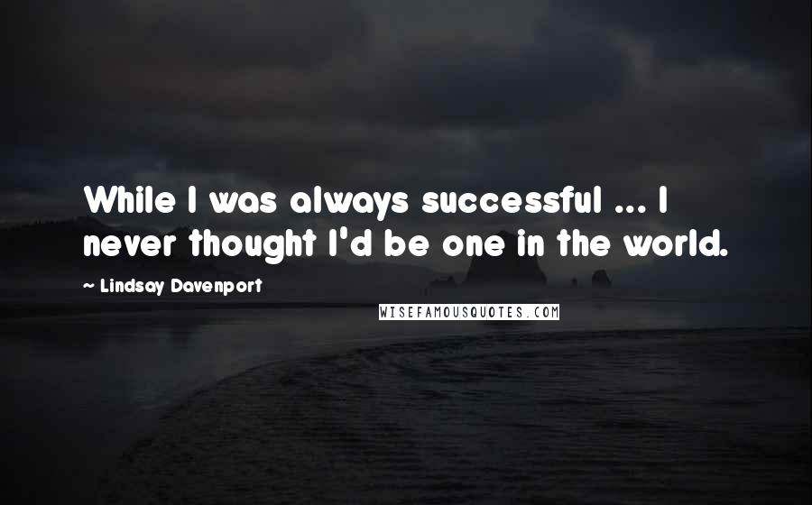 Lindsay Davenport Quotes: While I was always successful ... I never thought I'd be one in the world.
