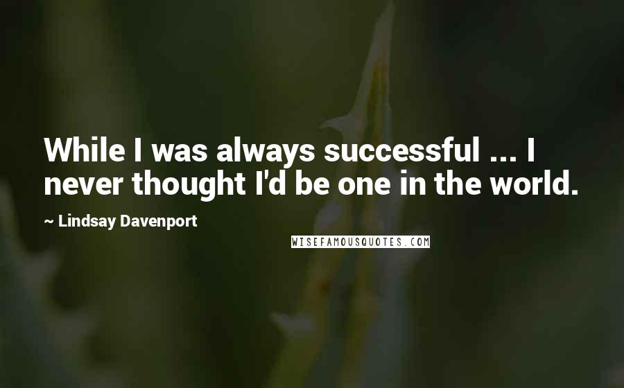 Lindsay Davenport Quotes: While I was always successful ... I never thought I'd be one in the world.