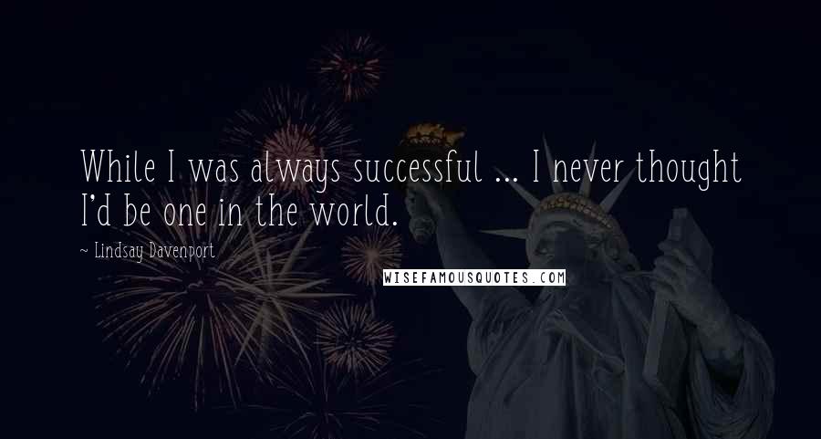 Lindsay Davenport Quotes: While I was always successful ... I never thought I'd be one in the world.