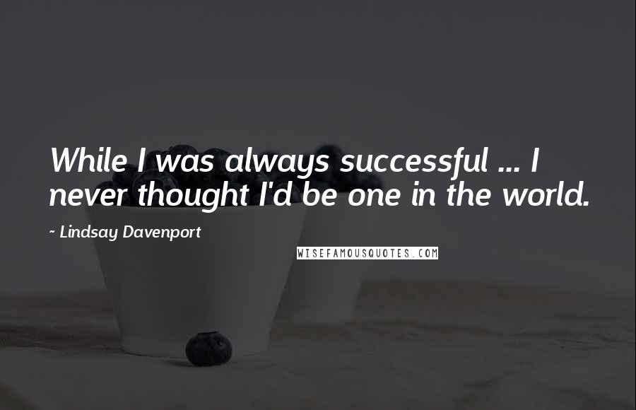 Lindsay Davenport Quotes: While I was always successful ... I never thought I'd be one in the world.