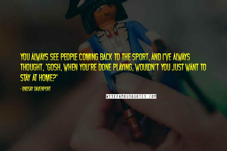 Lindsay Davenport Quotes: You always see people coming back to the sport, and I've always thought, 'Gosh, when you're done playing, wouldn't you just want to stay at home?'