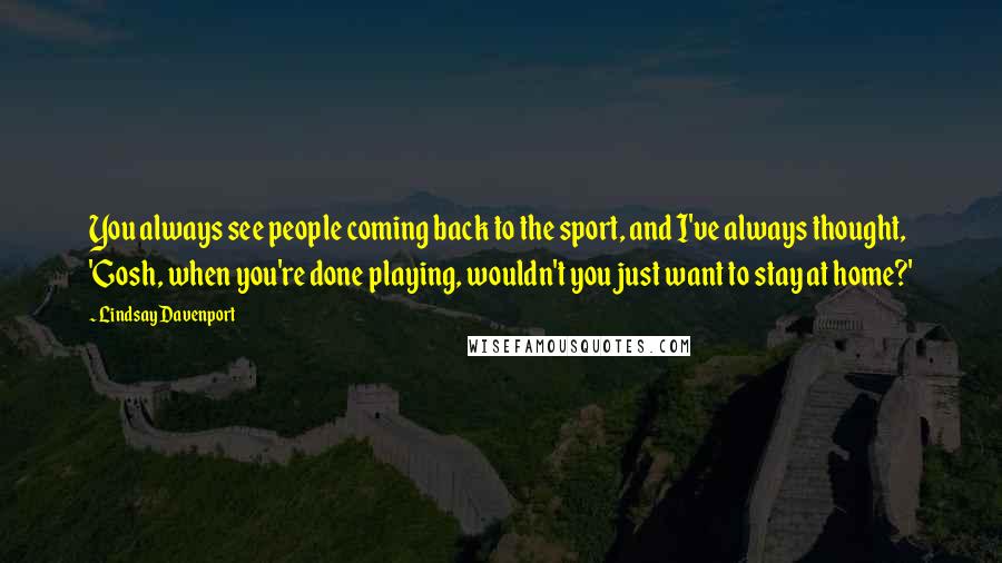 Lindsay Davenport Quotes: You always see people coming back to the sport, and I've always thought, 'Gosh, when you're done playing, wouldn't you just want to stay at home?'