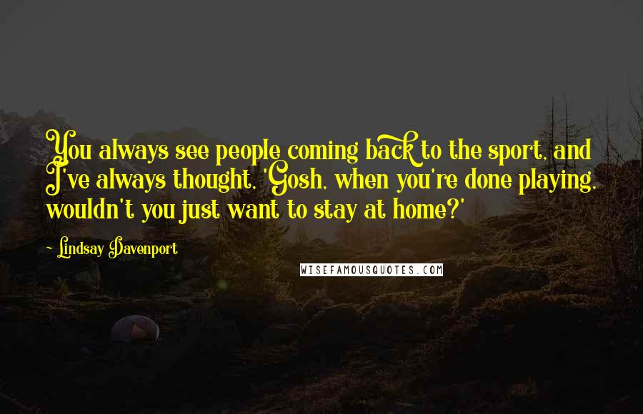 Lindsay Davenport Quotes: You always see people coming back to the sport, and I've always thought, 'Gosh, when you're done playing, wouldn't you just want to stay at home?'
