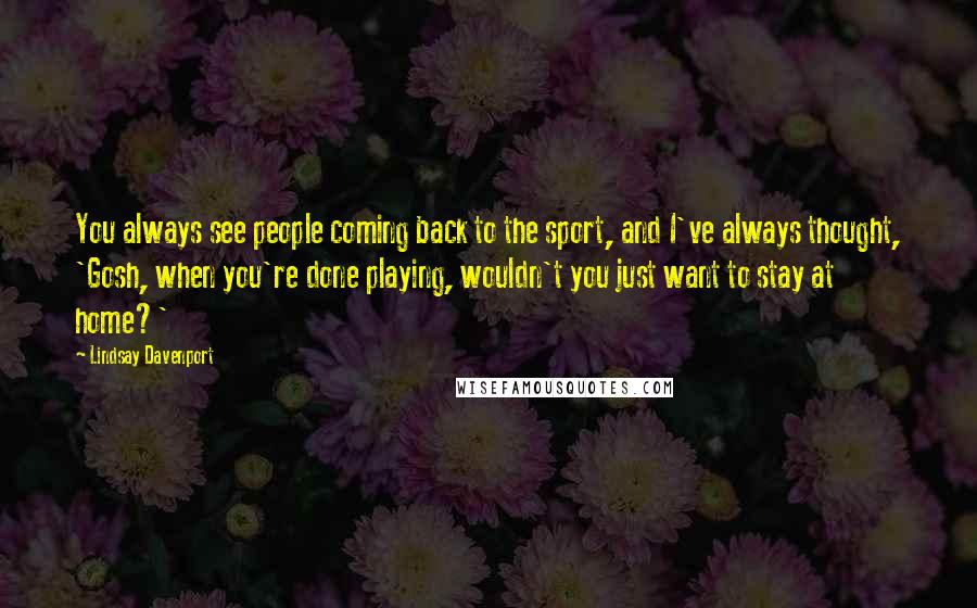 Lindsay Davenport Quotes: You always see people coming back to the sport, and I've always thought, 'Gosh, when you're done playing, wouldn't you just want to stay at home?'