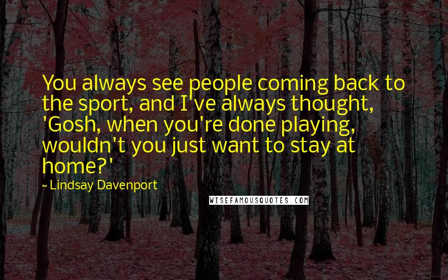Lindsay Davenport Quotes: You always see people coming back to the sport, and I've always thought, 'Gosh, when you're done playing, wouldn't you just want to stay at home?'