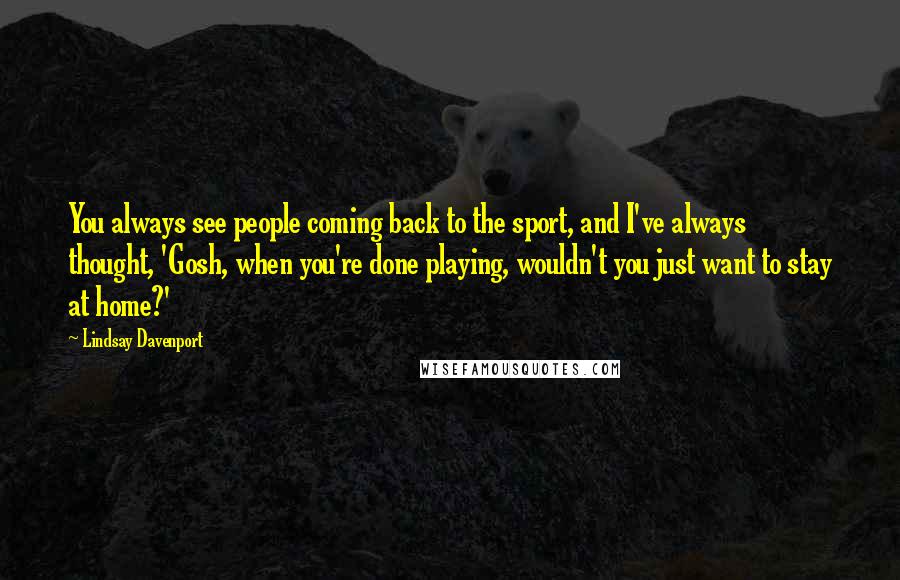 Lindsay Davenport Quotes: You always see people coming back to the sport, and I've always thought, 'Gosh, when you're done playing, wouldn't you just want to stay at home?'