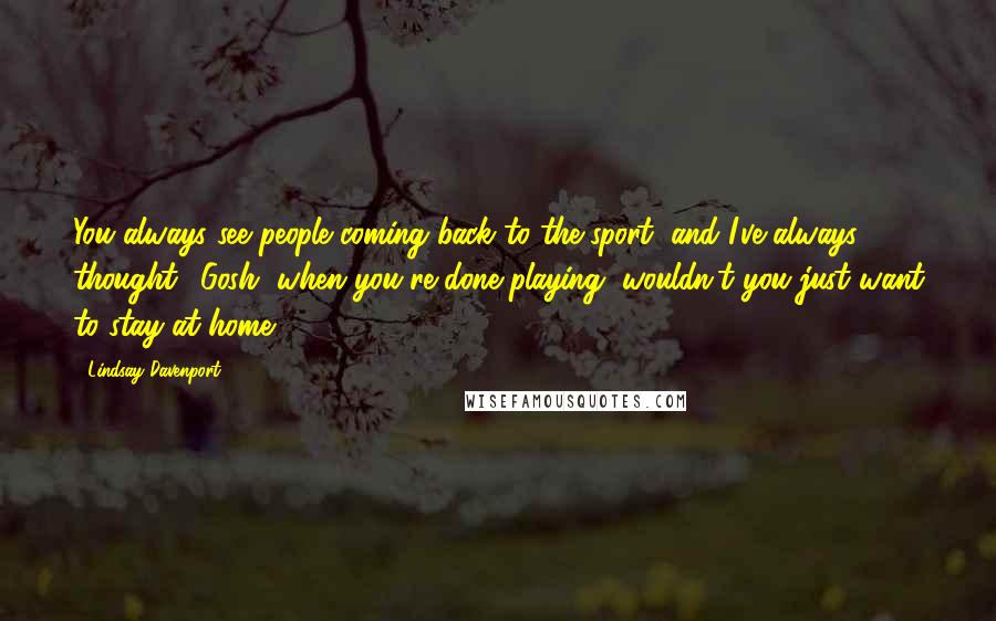 Lindsay Davenport Quotes: You always see people coming back to the sport, and I've always thought, 'Gosh, when you're done playing, wouldn't you just want to stay at home?'