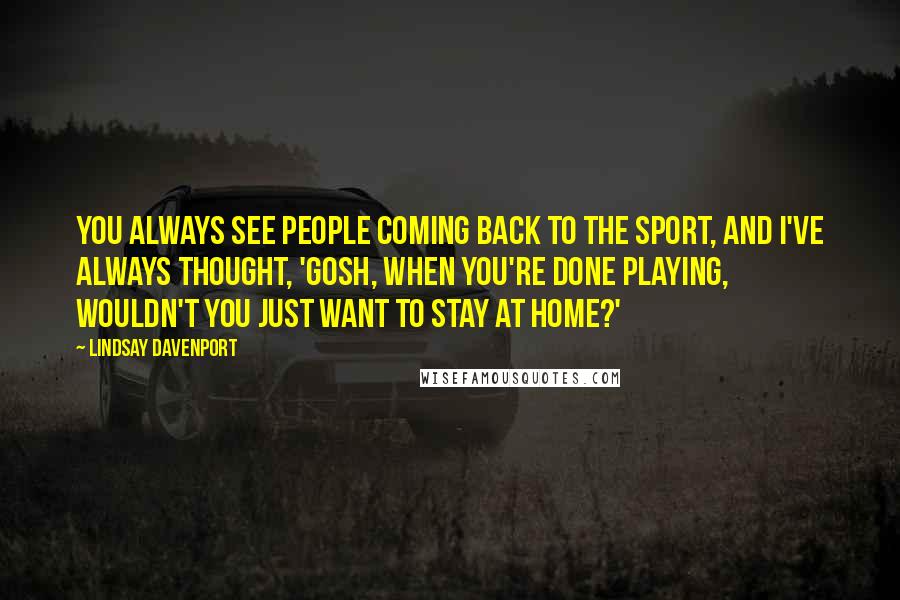 Lindsay Davenport Quotes: You always see people coming back to the sport, and I've always thought, 'Gosh, when you're done playing, wouldn't you just want to stay at home?'