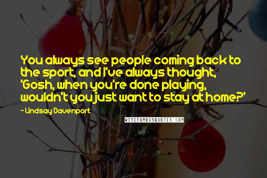 Lindsay Davenport Quotes: You always see people coming back to the sport, and I've always thought, 'Gosh, when you're done playing, wouldn't you just want to stay at home?'