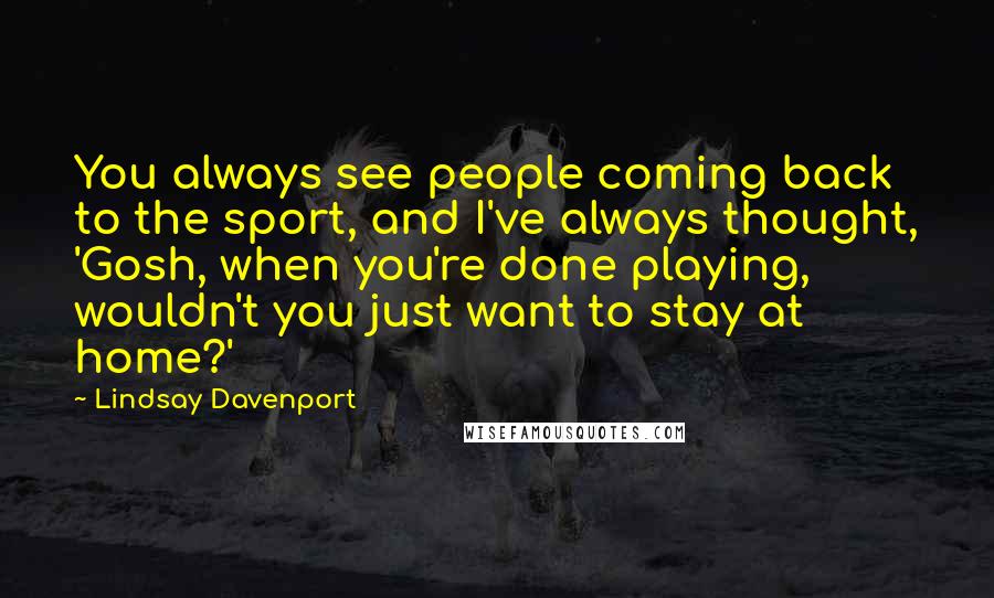 Lindsay Davenport Quotes: You always see people coming back to the sport, and I've always thought, 'Gosh, when you're done playing, wouldn't you just want to stay at home?'