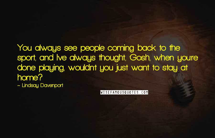 Lindsay Davenport Quotes: You always see people coming back to the sport, and I've always thought, 'Gosh, when you're done playing, wouldn't you just want to stay at home?'