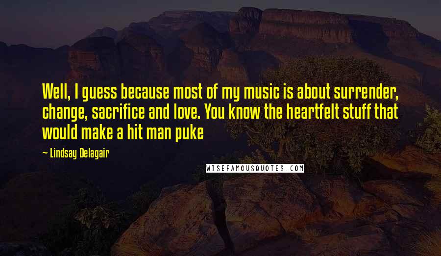 Lindsay Delagair Quotes: Well, I guess because most of my music is about surrender, change, sacrifice and love. You know the heartfelt stuff that would make a hit man puke