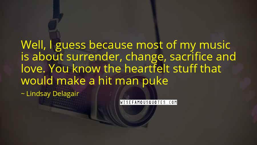 Lindsay Delagair Quotes: Well, I guess because most of my music is about surrender, change, sacrifice and love. You know the heartfelt stuff that would make a hit man puke