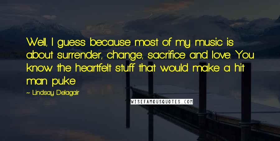 Lindsay Delagair Quotes: Well, I guess because most of my music is about surrender, change, sacrifice and love. You know the heartfelt stuff that would make a hit man puke