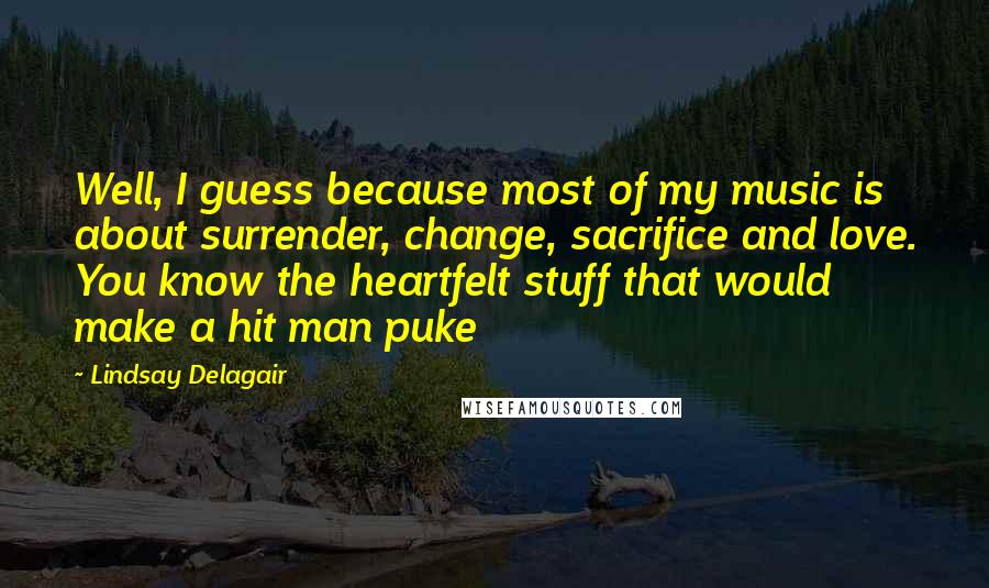 Lindsay Delagair Quotes: Well, I guess because most of my music is about surrender, change, sacrifice and love. You know the heartfelt stuff that would make a hit man puke