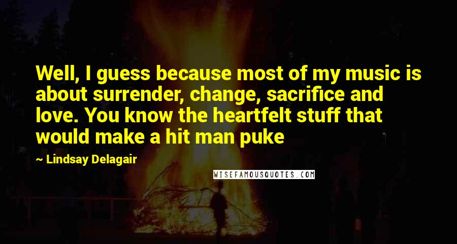 Lindsay Delagair Quotes: Well, I guess because most of my music is about surrender, change, sacrifice and love. You know the heartfelt stuff that would make a hit man puke