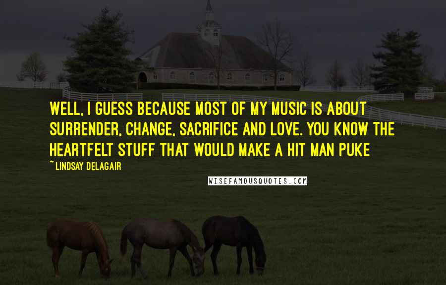 Lindsay Delagair Quotes: Well, I guess because most of my music is about surrender, change, sacrifice and love. You know the heartfelt stuff that would make a hit man puke