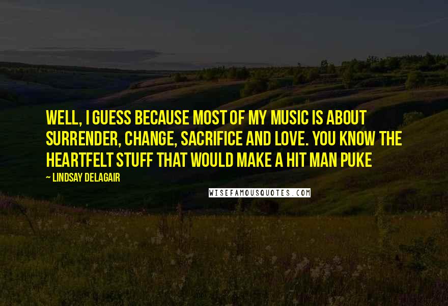 Lindsay Delagair Quotes: Well, I guess because most of my music is about surrender, change, sacrifice and love. You know the heartfelt stuff that would make a hit man puke